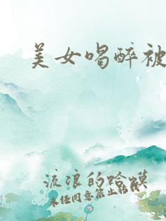 美女喝醉被糟蹋