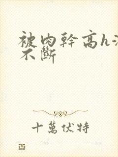 被肉干高h潮文不断