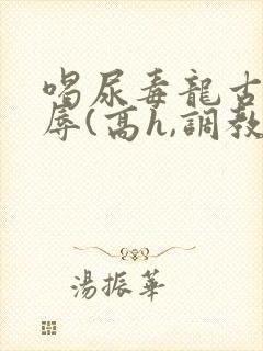 喝尿毒龙古代羞辱(高h,调教)