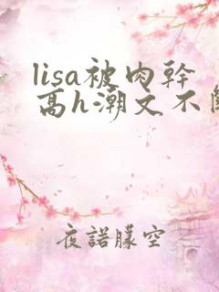 lisa被肉干高h潮文不断
