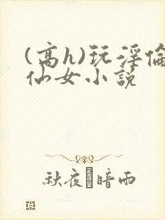 (高h)玩淫伦仙女小说