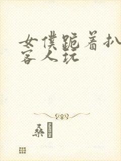 女仆跪着扒开让客人玩