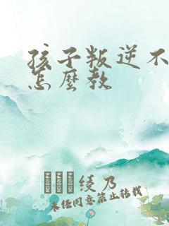 孩子叛逆不听话怎么教