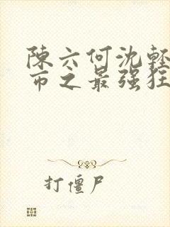 陈六何沈轻舞都市之最强狂兵