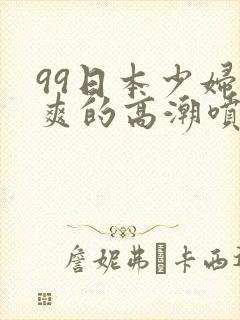 99日本少妇被爽的高潮喷水