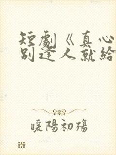 短剧《真心很贵别逢人就给》