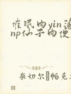 催眠肉yin荡np仙子肉便调教