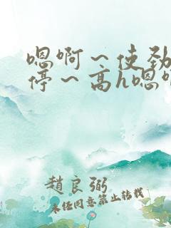 嗯啊～使劲～别停～高h嗯啊好爽文