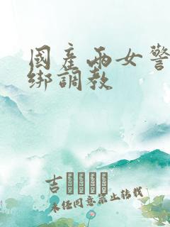 国产两女警被捆绑调教