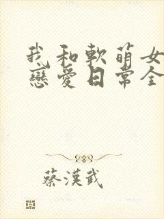 我和软萌女友的恋爱日常全本免费下载