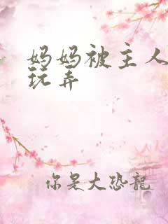 妈妈被主人调教玩弄