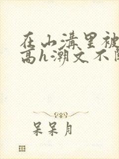在山沟里被肉干高h潮文不断