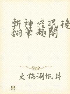 斩神催眠后宫精翻笔趣阁