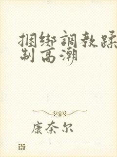 捆绑调教蹂躏强制高潮