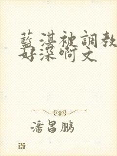 蓝湛被调教嗯啊好深啊文