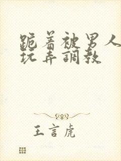 跪着被男人蹂躏玩弄调教