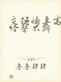 交换娇妻高潮呻吟声不断