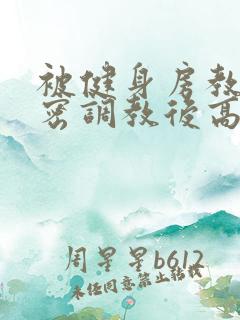 被健身房教练秘密调教后高h