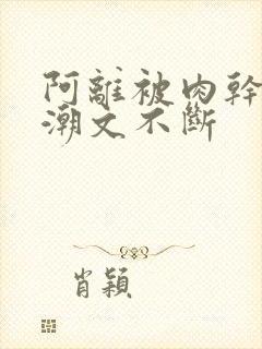 阿离被肉干高h潮文不断