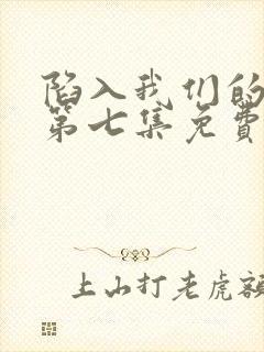 陷入我们的热恋第七集免费观看