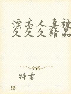 漂亮人妻被黑人久久久精品