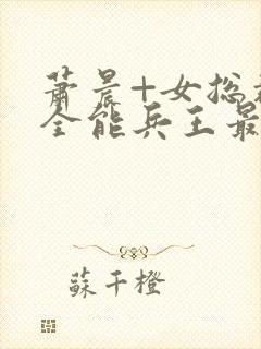 萧晨+女总裁的全能兵王最新更新