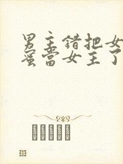 男主错把女主闺蜜当女主了的小说