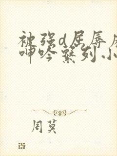 被强d屈辱麻麻呻吟系列小说