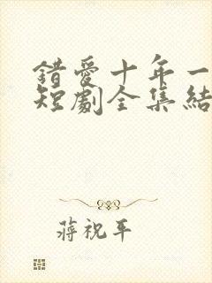 错爱十年一场空短剧全集结局