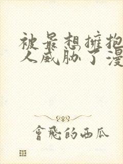被最想拥抱的男人威胁了漫画原版无删减
