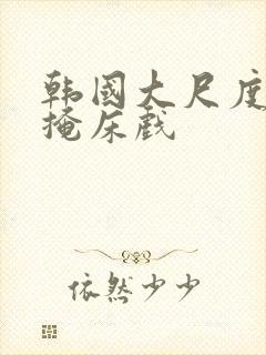 韩国大尺度无遮掩床戏