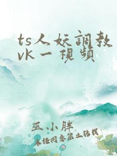 ts人妖调教丨vk一视频