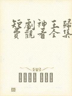 短剧神王归来免费观看全集