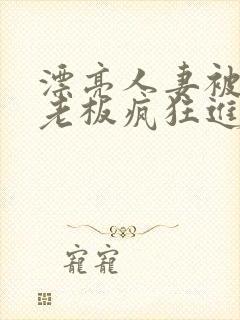 漂亮人妻被黑人老板疯狂进入