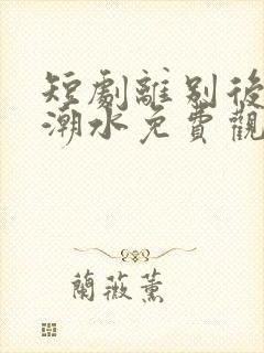 短剧离别后爱如潮水免费观看全集