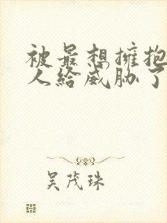 被最想拥抱的男人给威胁了漫画未删减