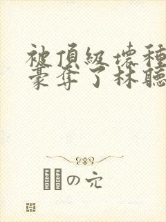 被顶级坏种强取豪夺了林听成