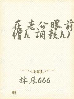 在老公眼前(绿帽h 调教h)