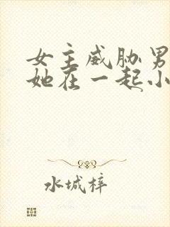 女主威胁男主和她在一起小说