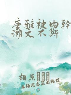 唐雅被肉干高h潮文不断