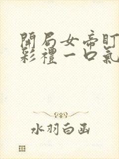 开局女帝盯我的彩礼一口气看完