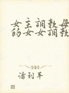 女主调教母狗奴的女女调教文