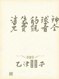 消失的球神短剧免费观看全集高清版