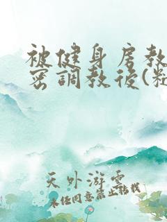 被健身房教练秘密调教后(糙汉高h)