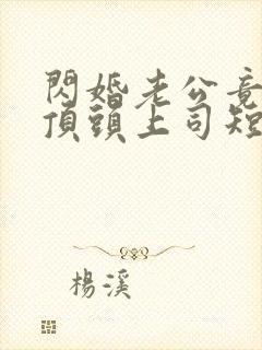 闪婚老公竟然是顶头上司短剧结局