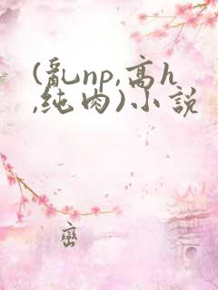 (乱np,高h,纯肉)小说