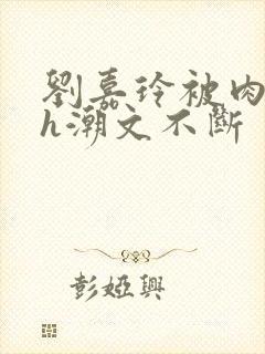 刘嘉玲被肉干高h潮文不断