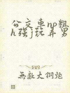 公交车np粗暴h强j玩弄男男