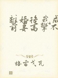 离婚后 我成了前妻高攀不起的神