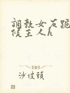 调教女友跪着伺候主人h